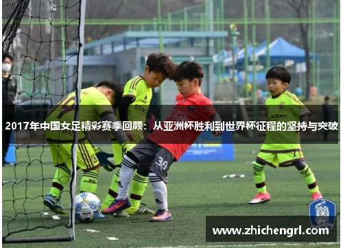 2017年中国女足精彩赛季回顾:从亚洲杯胜利到世界杯征程的坚持与突破 2017年中国女足精彩赛季回顾:从亚洲杯胜利到世界杯征程的坚持与突破