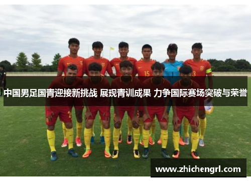 中国男足国青迎接新挑战 展现青训成果 力争国际赛场突破与荣誉 中国男足国青迎接新挑战 展现青训成果 力争国际赛场突破与荣誉