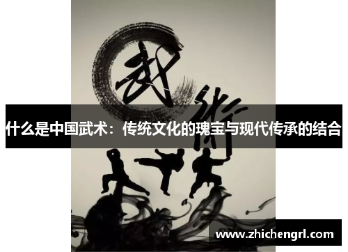 什么是中国武术:传统文化的瑰宝与现代传承的结合 什么是中国武术:传统文化的瑰宝与现代传承的结合